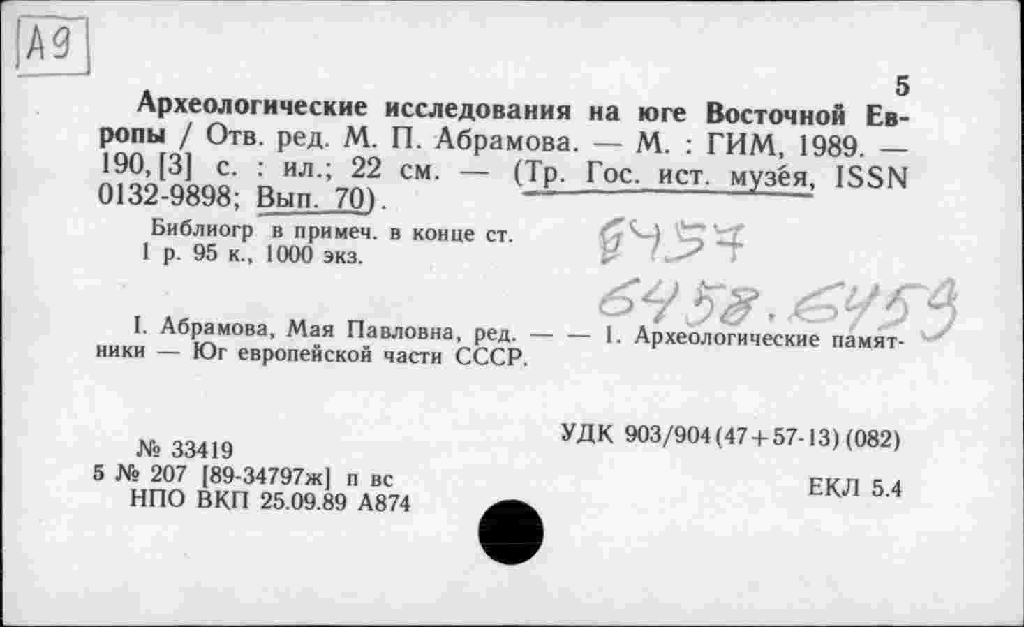 ﻿А9
5
Археологические исследования на юге Восточной Европы / Отв. ред. М. П. Абрамова. — М. : ГИМ, 1989. — 190, [3] с. : ил.; 22 см. — (Тр. Гос. ист. музея, ISSN 0132-9898; Вып. 70).	~--------------------
Библиогр в примем, в конце ст.
1 р. 95 к., 1000 экз.
£45^
I. Абрамова, Мая Павловна, ред. — — 1. Археологические памятники — Юг европейской части СССР.
№ 33419
5 № 207 [89-34797ж] п вс НПО ВКП 25.09.89 А874
УДК 903/904(47 + 57-13) (082)
ЕКЛ 5.4